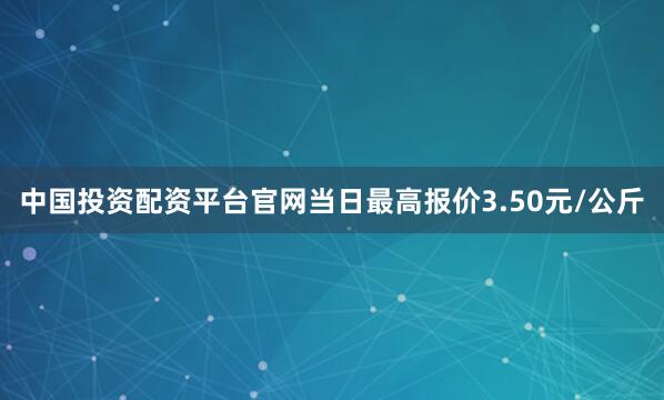 中国投资配资平台官网当日最高报价3.50元/公斤