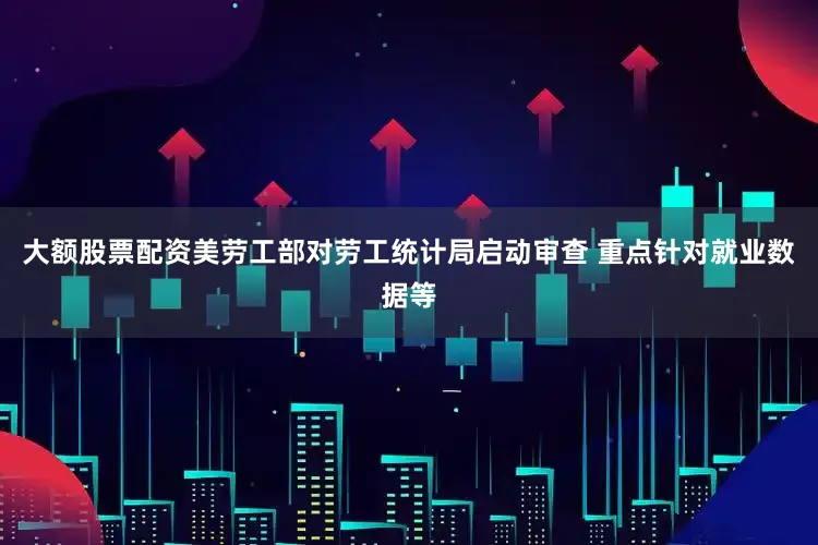 大额股票配资美劳工部对劳工统计局启动审查 重点针对就业数据等