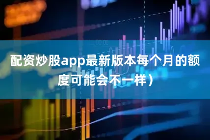 配资炒股app最新版本每个月的额度可能会不一样）