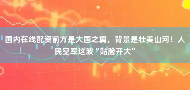 国内在线配资前方是大国之翼，背景是壮美山河！人民空军这波“贴脸开大”